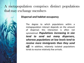 A metapopulation comprises distinct populations
that may exchange members
Dispersal and habitat occupancy
The degree to which populations within a
metapopulation interact depends on the amount
of dispersal; this interaction is often not
symmetrical: Populations increasing in size
tend to send out many dispersers,
whereas populations at low levels tend to
receive more immigrants than they send
off. In addition, relatively isolated populations
tends to receive relatively few arrivals.
 
