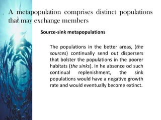 A metapopulation comprises distinct populations
that may exchange members
Source-sink metapopulations
The populations in the better areas, (the
sources) continually send out dispersers
that bolster the populations in the poorer
habitats (the sinks). In he absence od such
continual replenishment, the sink
populations would have a negative growth
rate and would eventually become extinct.
 