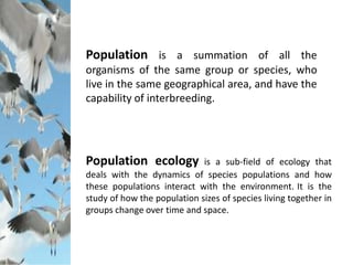 Population ecology is a sub-field of ecology that
deals with the dynamics of species populations and how
these populations interact with the environment. It is the
study of how the population sizes of species living together in
groups change over time and space.
Population is a summation of all the
organisms of the same group or species, who
live in the same geographical area, and have the
capability of interbreeding.
 