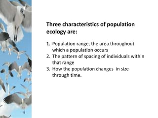 Three characteristics of population
ecology are:
1. Population range, the area throughout
which a population occurs
2. The pattern of spacing of individuals within
that range
3. How the population changes in size
through time.
 