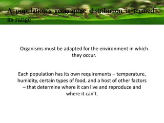 A population’s geographic distribution is termed
its range
Organisms must be adapted for the environment in which
they occur.
Each population has its own requirements – temperature,
humidity, certain types of food, and a host of other factors
– that determine where it can live and reproduce and
where it can’t.
 