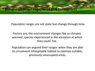 Ranges undergo expansion and contraction
Population ranges are not static but change through time.
Factors are, the environment changes like as climates
warmed, species experienced in the elevation at which
they could live.
Population can expand their ranges when they are able
to circumvent inhospitable habitat to colonize suitable,
previously unoccupied areas.
 