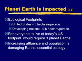 Planet Earth is Impacted (12)
Ecological Footprints
United States - 5 hectares/person
Developing nations - 0.5 hectare/person
For everyone to live at today’s US
footprint would require 3 planet Earths
Increasing affluence and population is
damaging Earth’s essential ecology
 