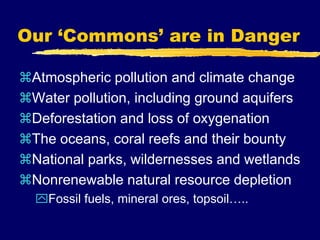 Our ‘Commons’ are in Danger
Atmospheric pollution and climate change
Water pollution, including ground aquifers
Deforestation and loss of oxygenation
The oceans, coral reefs and their bounty
National parks, wildernesses and wetlands
Nonrenewable natural resource depletion
Fossil fuels, mineral ores, topsoil…..
 