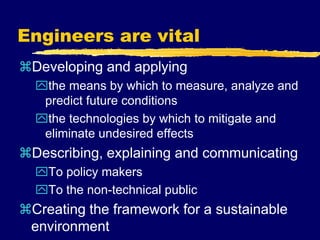 Engineers are vital
Developing and applying
the means by which to measure, analyze and
predict future conditions
the technologies by which to mitigate and
eliminate undesired effects
Describing, explaining and communicating
To policy makers
To the non-technical public
Creating the framework for a sustainable
environment
 