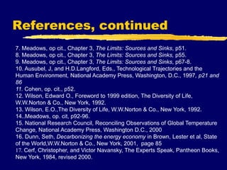 References, continued
7. Meadows, op cit., Chapter 3, The Limits: Sources and Sinks, p51.
8. Meadows, op cit., Chapter 3, The Limits: Sources and Sinks, p55.
9. Meadows, op cit., Chapter 3, The Limits: Sources and Sinks, p67-8.
10. Ausubel, J, and H.D.Langford, Eds., Technological Trajectories and the
Human Environment, National Academy Press, Washington, D.C., 1997, p21 and
86
11. Cohen, op. cit., p52.
12. Wilson, Edward O., Foreword to 1999 edition, The Diversity of Life,
W.W.Norton & Co., New York, 1992.
13. Wilson, E.O.,The Diversity of Life, W.W.Norton & Co., New York, 1992.
14..Meadows, op. cit, p92-96.
15. National Research Council, Reconciling Observations of Global Temperature
Change, National Academy Press, Washington D.C., 2000
16. Dunn, Seth, Decarbonizing the energy economy in Brown, Lester et al, State
of the World,W.W.Norton & Co., New York, 2001, page 85
17. Cerf, Christopher, and Victor Navansky, The Experts Speak, Pantheon Books,
New York, 1984, revised 2000.
 