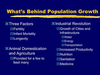 What’s Behind Population Growth
Three Factors
Fertility
Infant Mortality
Longevity
Animal Domestication
and Agriculture
Provided for a few to
feed many
Industrial Revolution
Growth of Cities and
Infrastructure
Water
Energy
Transportation
Increased Productivity
Nutrition
Sanitation
Medicine
 