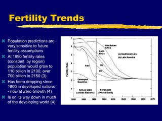Fertility Trends
 Population predictions are
very sensitive to future
fertility assumptions
 At 1990 fertility rates
(constant by region)
population would grow to
110 billion in 2100, over
700 billion in 2150 (3)
 Has been dropping since
1800 in developed nations
- now at Zero Growth (4)
 Is on its way down in much
of the developing world (4)
 