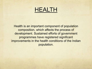 HEALTH
Health is an important component of population
composition, which affects the process of
development. Sustained efforts of government
programmes have registered significant
improvements in the health conditions of the Indian
population.
 