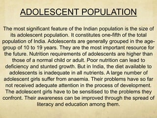 ADOLESCENT POPULATION
The most significant feature of the Indian population is the size of
its adolescent population. It constitutes one-fifth of the total
population of India. Adolescents are generally grouped in the age-
group of 10 to 19 years. They are the most important resource for
the future. Nutrition requirements of adolescents are higher than
those of a normal child or adult. Poor nutrition can lead to
deficiency and stunted growth. But in India, the diet available to
adolescents is inadequate in all nutrients. A large number of
adolescent girls suffer from anaemia. Their problems have so far
not received adequate attention in the process of development.
The adolescent girls have to be sensitised to the problems they
confront. Their awareness can be improved through the spread of
literacy and education among them.
 