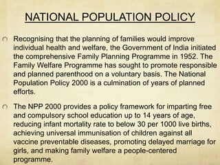 NATIONAL POPULATION POLICY
Recognising that the planning of families would improve
individual health and welfare, the Government of India initiated
the comprehensive Family Planning Programme in 1952. The
Family Welfare Programme has sought to promote responsible
and planned parenthood on a voluntary basis. The National
Population Policy 2000 is a culmination of years of planned
efforts.
The NPP 2000 provides a policy framework for imparting free
and compulsory school education up to 14 years of age,
reducing infant mortality rate to below 30 per 1000 live births,
achieving universal immunisation of children against all
vaccine preventable diseases, promoting delayed marriage for
girls, and making family welfare a people-centered
programme.
 