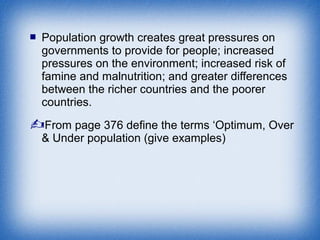  Population growth creates great pressures on
governments to provide for people; increased
pressures on the environment; increased risk of
famine and malnutrition; and greater differences
between the richer countries and the poorer
countries.
From page 376 define the terms ‘Optimum, Over
& Under population (give examples)
 