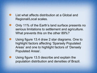 List what affects distribution at a Global and
Regional/Local scales.
Only 11% of the Earth’s land surface presents no
serious limitations to settlement and agriculture.
What prevents this on the other 89%?
Using figure 13.4 draw 2 star diagrams. One to
highlight factors affecting ‘Sparsely Populated
Areas’ and one to highlight factors of ‘Densely
Populated Areas’.
Using figure 13.5 describe and explain the
population distribution and densities of Brazil.
 