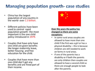 • China has the largest
population of any country in
the world- over 1.3 billion.
• Different policies have been
used to control rapid
population growth- the most
important is the one child
policy introduced in 1979.
• Couples that have only have
one child are given benefits
like longer maternity leave,
better housing and free
education for the child.
• Couples that have more than
one child don’t get any
benefits and are fined part of
their income.
Over the years the policy has
changed so there are some
exceptions:
• In some rural areas couples are
allowed to have more than one
child if the first was a girl or has a
physical disability – this Is because
children are still needed to work
on farms in rural areas.
• If one of the parents has a
disability or if both the parents
are only children then couples are
allowed to have a second child so
there are enough people to look
after the parents.
 