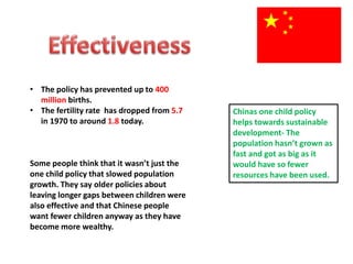 • The policy has prevented up to 400
million births.
• The fertility rate has dropped from 5.7
in 1970 to around 1.8 today.
Some people think that it wasn’t just the
one child policy that slowed population
growth. They say older policies about
leaving longer gaps between children were
also effective and that Chinese people
want fewer children anyway as they have
become more wealthy.
Chinas one child policy
helps towards sustainable
development- The
population hasn’t grown as
fast and got as big as it
would have so fewer
resources have been used.
 