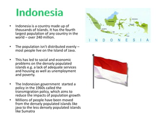 • Indonesia is a country made up of
thousands of Islands. It has the fourth
largest population of any country in the
world – over 240 million.
• The population isn't distributed evenly –
most people live on the Island of Java.
• This has led to social and economic
problems on the densely populated
islands e.g. a lack of adequate services
and housing as well as unemployment
and poverty.
• The Indonesian government started a
policy in the 1960s called the
transmigration policy, which aims to
reduce the impacts of population growth
• Millions of people have been moved
from the densely populated islands like
java to the less densely populated islands
like Sumatra
 