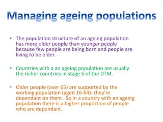 • The population structure of an ageing population
has more older people than younger people
because few people are being born and people are
living to be older.
• Countries with a an ageing population are usually
the richer countries in stage 5 of the DTM.
• Older people (over 65) are supported by the
working population (aged 16-64)- they're
dependant on them . So in a country with an ageing
population there is a higher proportion of people
who are dependant.
 