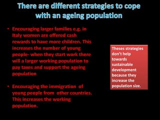 • Encouraging larger families e.g. in
Italy women are offered cash
rewards to have more children. This
increases the number of young
people- when they start work there
will a larger working population to
pay taxes and support the ageing
population
• Encouraging the immigration of
young people from other countries.
This increases the working
population.
Theses strategies
don’t help
towards
sustainable
development
because they
increase the
population size.
 