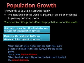 The worlds population is growing rapidly
• The population of the world is growing at an exponential rate-
its growing faster and faster.
There are two things that affect the population size of the world:
Birth rate- the number of live babies born per
thousand of the population per year.
Death rate-the number of deaths per
thousand of the population per year.
When the birth rate is higher than the death rate, more
people are being born than are dying, so the population
grows
This is called Natural increase
When the death rate is higher than the birth rate it is called
the natural decrease.
 