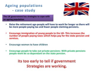 • Raise the retirement age-people will have to work for longer so there will
be more people paying tax and fewer people claiming pensions.
• Encourage immigration of young people to the UK- This increases the
number of people paying taxes which helps pay for the state pension and
services.
• Encourage women to have children
• Encourage people to take out private pensions- With private pensions
people wont be so dependant on the state pension.
The UK government has strategies to cope with
an ageing population
 