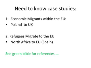 Need to know case studies:
1. Economic Migrants within the EU:
 Poland to UK
2. Refugees Migrate to the EU
 North Africa to EU (Spain)
See green bible for references…..
 