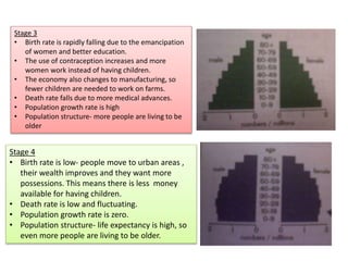 Stage 3
• Birth rate is rapidly falling due to the emancipation
of women and better education.
• The use of contraception increases and more
women work instead of having children.
• The economy also changes to manufacturing, so
fewer children are needed to work on farms.
• Death rate falls due to more medical advances.
• Population growth rate is high
• Population structure- more people are living to be
older
Stage 4
• Birth rate is low- people move to urban areas ,
their wealth improves and they want more
possessions. This means there is less money
available for having children.
• Death rate is low and fluctuating.
• Population growth rate is zero.
• Population structure- life expectancy is high, so
even more people are living to be older.
 