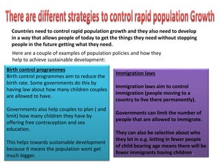 Birth control programmes
Birth control programmes aim to reduce the
birth rate. Some governments do this by
having law about how many children couples
are allowed to have.
Governments also help couples to plan ( and
limit) how many children they have by
offering free contraception and sex
education.
This helps towards sustainable development
because it means the population wont get
much bigger.
Immigration laws
Immigration laws aim to control
immigration (people moving to a
country to live there permanently).
Governments can limit the number of
people that are allowed to immigrate.
They can also be selective about who
they let in e.g. letting in fewer people
of child bearing age means there will be
fewer immigrants having children.
Countries need to control rapid population growth and they also need to develop
in a way that allows people of today to get the things they need without stopping
people in the future getting what they need.
Here are a couple of examples of population policies and how they
help to achieve sustainable development:
 