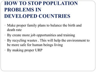 HOW TO STOP POPULATION
PROBLEMS IN
DEVELOPED COUNTRIES
 Make proper family plans to balance the birth and
death rate
 By create more job opportunities and training
 By recycling wastes . This will help the environment to
be more safe for human beings living
 By making proper URP
 