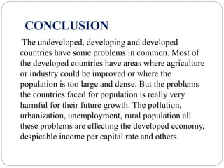CONCLUSION
The undeveloped, developing and developed
countries have some problems in common. Most of
the developed countries have areas where agriculture
or industry could be improved or where the
population is too large and dense. But the problems
the countries faced for population is really very
harmful for their future growth. The pollution,
urbanization, unemployment, rural population all
these problems are effecting the developed economy,
despicable income per capital rate and others.
 