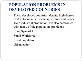 POPULATION PROBLEMS IN
DEVELOPED COUNTRIES
 These developed countries, despite high degree
of development, efficient agriculture and large-
scale industrial production, are also confronted
with many of the population problems:
1. Long Span of Life
2. Small Workforce
3. Rural Population
4. Urbanization
 