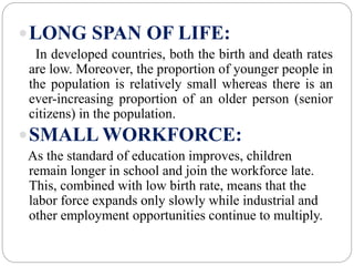 LONG SPAN OF LIFE:
In developed countries, both the birth and death rates
are low. Moreover, the proportion of younger people in
the population is relatively small whereas there is an
ever-increasing proportion of an older person (senior
citizens) in the population.
SMALL WORKFORCE:
As the standard of education improves, children
remain longer in school and join the workforce late.
This, combined with low birth rate, means that the
labor force expands only slowly while industrial and
other employment opportunities continue to multiply.
 