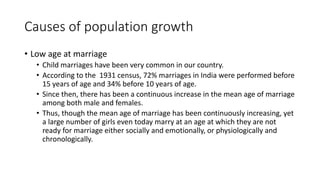 Causes of population growth
• Low age at marriage
• Child marriages have been very common in our country.
• According to the 1931 census, 72% marriages in India were performed before
15 years of age and 34% before 10 years of age.
• Since then, there has been a continuous increase in the mean age of marriage
among both male and females.
• Thus, though the mean age of marriage has been continuously increasing, yet
a large number of girls even today marry at an age at which they are not
ready for marriage either socially and emotionally, or physiologically and
chronologically.
 