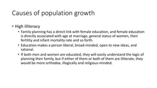 Causes of population growth
• High illiteracy
• Family planning has a direct link with female education, and female education
is directly associated with age at marriage, general status of women, their
fertility and infant mortality rate and so forth.
• Education makes a person liberal, broad-minded, open to new ideas, and
rational.
• If both men and women are educated, they will easily understand the logic of
planning their family, but if either of them or both of them are illiterate, they
would be more orthodox, illogically and religious-minded.
 