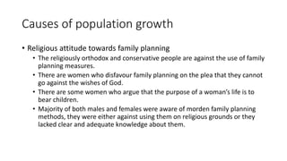 Causes of population growth
• Religious attitude towards family planning
• The religiously orthodox and conservative people are against the use of family
planning measures.
• There are women who disfavour family planning on the plea that they cannot
go against the wishes of God.
• There are some women who argue that the purpose of a woman’s life is to
bear children.
• Majority of both males and females were aware of morden family planning
methods, they were either against using them on religious grounds or they
lacked clear and adequate knowledge about them.
 