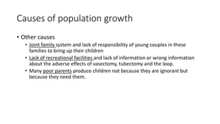 Causes of population growth
• Other causes
• Joint family system and lack of responsibility of young couples in these
families to bring up their children
• Lack of recreational facilities and lack of information or wrong information
about the adverse effects of vasectomy, tubectomy and the loop.
• Many poor parents produce children not because they are ignorant but
because they need them.
 