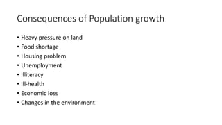 Consequences of Population growth
• Heavy pressure on land
• Food shortage
• Housing problem
• Unemployment
• Illiteracy
• Ill-health
• Economic loss
• Changes in the environment
 