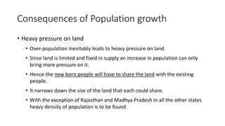 Consequences of Population growth
• Heavy pressure on land
• Over-population inevitably leads to heavy pressure on land.
• Since land is limited and fixed in supply an increase in population can only
bring more pressure on it.
• Hence the new born people will have to share the land with the existing
people.
• It narrows down the size of the land that each could share.
• With the exception of Rajasthan and Madhya Pradesh in all the other states
heavy density of population is to be found.
 