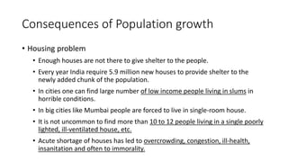Consequences of Population growth
• Housing problem
• Enough houses are not there to give shelter to the people.
• Every year India require 5.9 million new houses to provide shelter to the
newly added chunk of the population.
• In cities one can find large number of low income people living in slums in
horrible conditions.
• In big cities like Mumbai people are forced to live in single-room house.
• It is not uncommon to find more than 10 to 12 people living in a single poorly
lighted, ill-ventilated house, etc.
• Acute shortage of houses has led to overcrowding, congestion, ill-health,
insanitation and often to immorality.
 