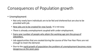 Consequences of Population growth
• Unemployment
• Not only newly born individuals are to be fed and sheltered but are also to be
provided with job.
• New jobs are to be created for new hands. It is not easy.
• There is already unemployment coupled with under-employment.
• Every year number of people who attain the working age join the group of
jobseekers.
• Job opportunities that are created during the course of the Five-Year Plans are not
enough to meet the demand.
• Due to the rapid growth of population the problem of unemployment becomes more
dangerous as the years pass.
 