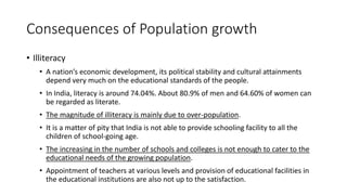 Consequences of Population growth
• Illiteracy
• A nation’s economic development, its political stability and cultural attainments
depend very much on the educational standards of the people.
• In India, literacy is around 74.04%. About 80.9% of men and 64.60% of women can
be regarded as literate.
• The magnitude of illiteracy is mainly due to over-population.
• It is a matter of pity that India is not able to provide schooling facility to all the
children of school-going age.
• The increasing in the number of schools and colleges is not enough to cater to the
educational needs of the growing population.
• Appointment of teachers at various levels and provision of educational facilities in
the educational institutions are also not up to the satisfaction.
 