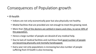 Consequences of Population growth
• Ill-health
• Indians are not only economically poor but also physically not healthy.
• Medial facilities that are provided are not enough to meet the growing need.
• More than 75% of the doctors are settled in towns and cities, to serve 30% of
the population.
• Hence a large number of people are devoid of any medical help.
• Due to lack of medical facilities and nutritious food good number of people
are becoming physically and mentally handicapped.
• Every year not only populations is increasing but also number of people
suffering from ill-health is also increasing.
 