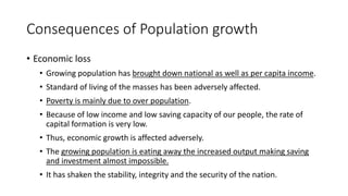 Consequences of Population growth
• Economic loss
• Growing population has brought down national as well as per capita income.
• Standard of living of the masses has been adversely affected.
• Poverty is mainly due to over population.
• Because of low income and low saving capacity of our people, the rate of
capital formation is very low.
• Thus, economic growth is affected adversely.
• The growing population is eating away the increased output making saving
and investment almost impossible.
• It has shaken the stability, integrity and the security of the nation.
 