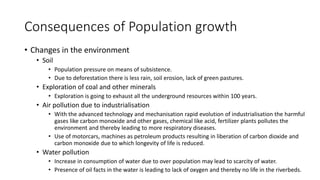 Consequences of Population growth
• Changes in the environment
• Soil
• Population pressure on means of subsistence.
• Due to deforestation there is less rain, soil erosion, lack of green pastures.
• Exploration of coal and other minerals
• Exploration is going to exhaust all the underground resources within 100 years.
• Air pollution due to industrialisation
• With the advanced technology and mechanisation rapid evolution of industrialisation the harmful
gases like carbon monoxide and other gases, chemical like acid, fertilizer plants pollutes the
environment and thereby leading to more respiratory diseases.
• Use of motorcars, machines as petroleum products resulting in liberation of carbon dioxide and
carbon monoxide due to which longevity of life is reduced.
• Water pollution
• Increase in consumption of water due to over population may lead to scarcity of water.
• Presence of oil facts in the water is leading to lack of oxygen and thereby no life in the riverbeds.
 