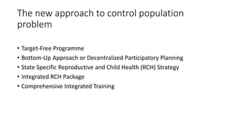 The new approach to control population
problem
• Target-Free Programme
• Bottom-Up Approach or Decentralized Participatory Planning
• State Specific Reproductive and Child Health (RCH) Strategy
• Integrated RCH Package
• Comprehensive Integrated Training
 
