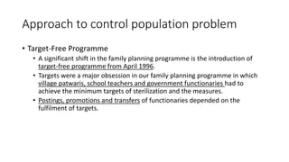 Approach to control population problem
• Target-Free Programme
• A significant shift in the family planning programme is the introduction of
target-free programme from April 1996.
• Targets were a major obsession in our family planning programme in which
village patwaris, school teachers and government functionaries had to
achieve the minimum targets of sterilization and the measures.
• Postings, promotions and transfers of functionaries depended on the
fulfilment of targets.
 