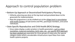 Approach to control population problem
• Bottom-Up Approach or Decentralized Participatory Planning
• Hitherto, planning was done at the top level and percolated down to the
grassroots for implementation.
• Now the programme is to be chalked out at the village level in consultation
with health workers of Sub-Centre and PHC, panchayat members, and active
individuals.
• State Specific Reproductive and Child Health (RCH) Strategy
• Since states display a wide variation in health parameters, such as infant
mortalities, maternal mortalities, birth rates, etc., are specific RCH approach
has been worked out separately for three groups of states plus the special
category states where considerable infrastructure input flows from state
health systems projects.
 