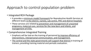 Approach to control population problem
• Integrated RCH Package
• It provides a minimum model framework for Reproductive Health Services at
different levels in the district, namely, sub-centre, PHC and district hospitals.
• These services are related to prevention and management of unwanted
pregnancy, maternal care, services for the new-born and infants, and
management of STDs.
• Comprehensive Integrated Training
• Emphasis will be laid on the training of personnel to improve efficiency of
interventions, interpersonal communication, and management.
• The central and the state governments will support that district in training of
trainers, providing training material and periodic evaluation.
 