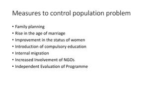 Measures to control population problem
• Family planning
• Rise in the age of marriage
• Improvement in the status of women
• Introduction of compulsory education
• Internal migration
• Increased Involvement of NGOs
• Independent Evaluation of Programme
 
