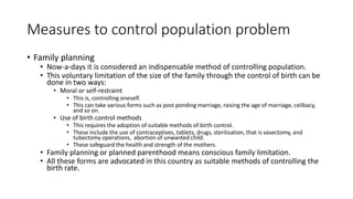 Measures to control population problem
• Family planning
• Now-a-days it is considered an indispensable method of controlling population.
• This voluntary limitation of the size of the family through the control of birth can be
done in two ways:
• Moral or self-restraint
• This is, controlling oneself.
• This can take various forms such as post ponding marriage, raising the age of marriage, celibacy,
and so on.
• Use of birth control methods
• This requires the adoption of suitable methods of birth control.
• These include the use of contraceptives, tablets, drugs, sterilisation, that is vasectomy, and
tubectomy operations, abortion of unwanted child.
• These safeguard the health and strength of the mothers.
• Family planning or planned parenthood means conscious family limitation.
• All these forms are advocated in this country as suitable methods of controlling the
birth rate.
 