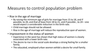 Measures to control population problem
• Rise in the age of marriage
• By raising the minimum age of girls for marriage from 15 to 18, and if
possible, to 20, and that of boys from 18 to 21, and if possible , to 24 – one
would expect a considerable reduction in the birth-rate.
• Child marriage should not be allowed.
• Rise in the age of marriage will reduce the reproductive span of women.
• Improvement in the status of women
• Experience in the west has shown that high status of women is closely
associated with a lower birth-rate.
• The desire to rise in the social scale develops a strong feeling for a smaller
family.
• The educated, employed urban women exhibit a desire for small family.
 